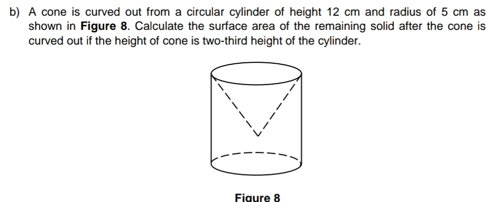 A cone is curved out from a circular cylinder of height 12 cm and radius of 5 cm as 
shown in Figure 8. Calculate the surface area of the remaining solid after the cone is 
curved out if the height of cone is two-third height of the cylinder. 
Fiaure 8