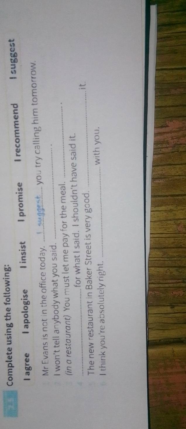 Complete using the following: 
l agree I apologise I insist I promise I recommend I suggest 
_ 
Mr Evans is not in the office today. _you try calling him tomorrow. 
I won't tell anybody what you said. 
(in a restaurant) You must let me pay for the meal. _. 
_for what I said. I shouldn’t have said it. 
The new restaurant in Baker Street is very good._ 
it. 
I think you're absolutely right._ 
with you.