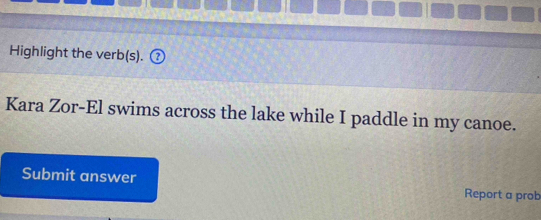 Highlight the verb(s). 
Kara Zor-El swims across the lake while I paddle in my canoe. 
Submit answer Report a prob