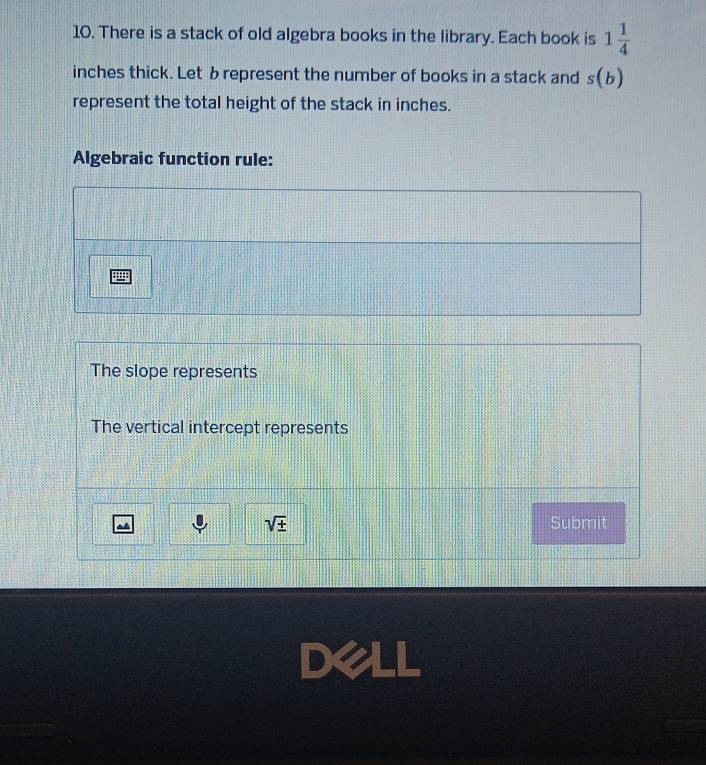 There is a stack of old algebra books in the library. Each book is 1 1/4 
inches thick. Let brepresent the number of books in a stack and s(b)
represent the total height of the stack in inches. 
Algebraic function rule: 
The slope represents 
The vertical intercept represents
sqrt(± ) Submit