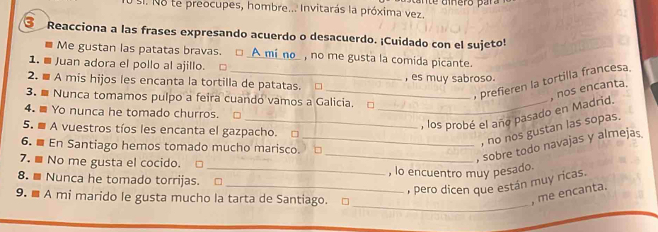 Sl. No te preocupes, hombre... Invitarás la próxima vez.
③ Reacciona a las frases expresando acuerdo o desacuerdo. ¡Cuidado con el sujeto!
Me gustan las patatas bravas. □ _A_mi_no_ , no me gusta la comida picante.
1. ■ Juan adora el pollo al ajillo. □
2. ■ A mis hijos les encanta la tortilla de patatas. □ , es muy sabroso.
_ prefieren la tortilla francesa.
3. Nunca tomamos pulpo a feira cuando vamos a Galicia. □_
_, los probé el año pasado en Madrid. , nos encanta.
4. Yo nunca he tomado churros.
5. A vuestros tíos les encanta el gazpacho. □
, no nos gustan las sopas.
__, sobre todo navajas y almejas
6. En Santiago hemos tomado mucho marisco. □
7. ■ No me gusta el cocido.
_, lo encuentro muy pesado.
8. ■ Nunca he tomado torrijas.
_, pero dicen que están muy ricas.
_
9. ■ A mi marido le gusta mucho la tarta de Santiago.
, me encanta.