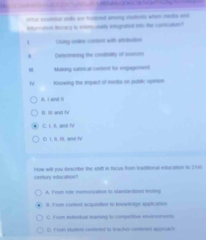 FNO HOHdCCCK∩1 gN5c1 HEXuMpQOGC31O2P+23g1o
What essentul skills are fostered among sitadents when media and
information literacy is intentionally integrated into the curicullum?
1 Using online content with attribution
u Determining the credibility of sources
m Making satirical content for engagement
Ⅳ Knowing the impact of media on public opinion
A. I and ll
B. IIl and IV
C. I, II, and IV
D. I, II, III, and IV
How will you describe the shift in focus from traditional education to 21st-
century education?
A. From rote memorization to standardized testing
B. From content acquisition to knowledge application
C. From individual learning to competitive environments
D. From student-centered to teacher-centered approach