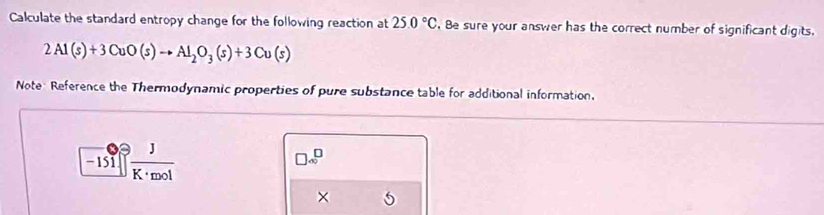 Calculate the standard entropy change for the following reaction at 25.0°C Be sure your answer has the correct number of significant digits.
2Al(s)+3CuO(s)to Al_2O_3(s)+3Cu(s)
Note: Reference the Thermodynamic properties of pure substance table for additional information.
□ 151K· mol
□ ∈fty ^□  
×