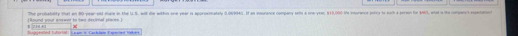 The probability that an 80-year-old male in the U.S. will die within one year is approximately 0.069941. If an insurance company sells a one-year, $10,000 life insurance policy to such a person for $465, what is the company's expectation? 
(Round your answer to two decimal places.)
$ 234.41 × 
Suggested tutorial: Learn It: Cackulate Expected Values.