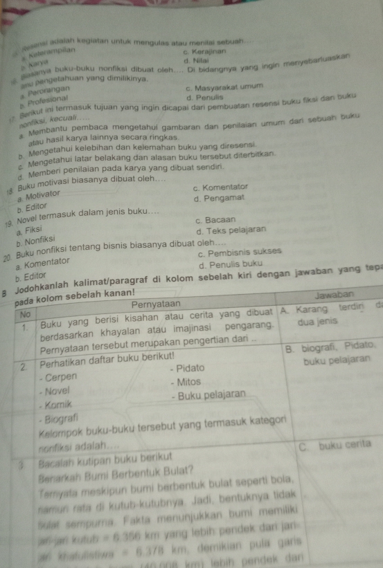 Sesensi aiaiah kegiatan untuk mengulas atau menilai sebuah
3. Keterampilan
c. Kerajinan
a Karya
d. Nilai
Bianya buku-buku nonfiksi dibuat oleh.... Di bidangnya yang ingin menyebarluaskan
u pengetahuan yang dimilikinya.
b. Profesional a. Perorangan
c. Masyarakat umum
d. Penulis
Berikut ini termasuk tujuan yang ingin dicapai dari pembuatan resensi buku fiksi dan buku
nonfiksi, kecuali.....
a Membantu pembaca mengetahuí gambaran dan penilaian umum dari sebuah buku
atau hasil karya lainnya secara ringkas.
b. Mengetahui kelebihan dan kelemahan buku yang diresensi.
*  Mengetahui latar belakang dan alasan buku tersebut diterbitkan.
Memberi penilaian pada karya yang dibuat sendiri.
Buku motivasi biasanya dibuat oleh....
c. Komentator
a. Motivator
d. Pengamat
b. Editor
19. Novel termasuk dalam jenis buku…
c. Bacaan
b. Nonfiksi a, Fiksi d. Teks pelajaran
2. Buku nonfiksi tentang bisnis biasanya dibuat oleh....
c. Pembisnis sukses
a. Komentator
d. Penulis buku
tor
a i dengan jawaban yang tepa
d
to,
n
a
an khatulistiwa 
40.008 km) lebih pendek dan