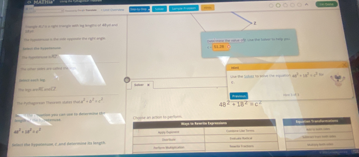 a MATHia I'in Done 
« Unit Overview Step-by-Seep Solver Sample Problem pieks 
trangle RL2 is a right triangle with leg lengths of 48yd and
18yst. 
The hypotenuse is the side opposite the right angle. 
Select the hypotenuse. Detezmune the value ofc.Use the Solver to help you
51.21. 
The hypotenuse is RZ
The other sides are called the leys. Hint 
Select each leg. Use the Solver to solve the equation 48^2+18^2=c^2for
c. 
Solver x
The legs are overline RL an overline LZ
Previous 
The Pythagorean Theorem states that a^2+b^2=c^2. Hint 3 of 3
48^2+18^2=c^2
S t the e nuation you can use to determine the 
length , '' the hy porenuse. erform.
48^2+18^2=c^2
Select the hypotenuse, C,and determine its length.