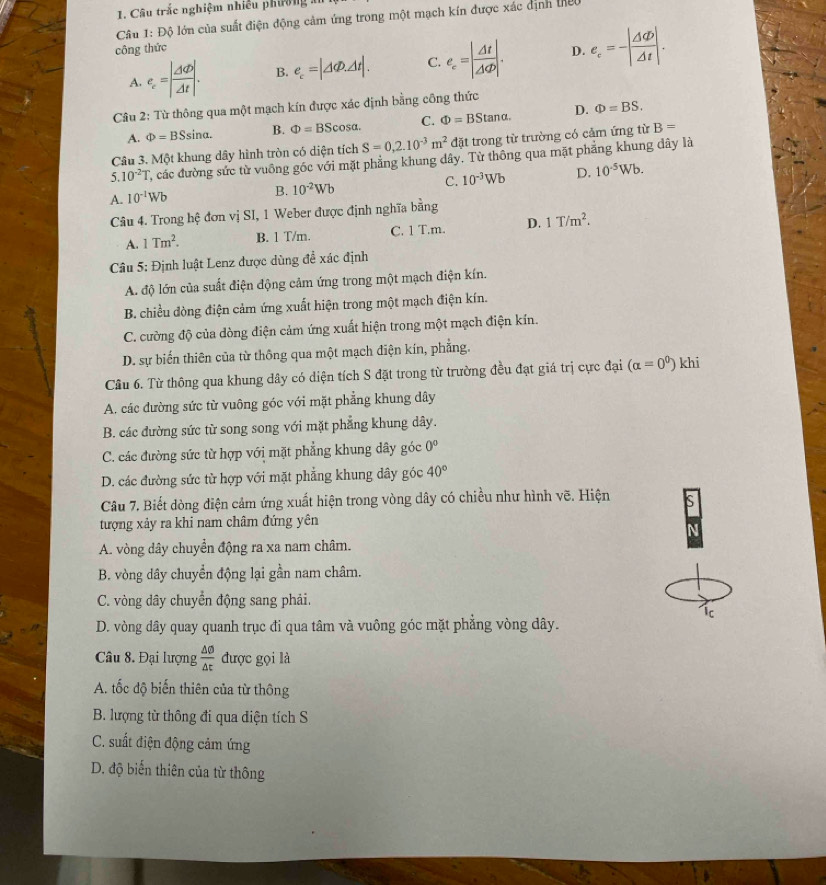 Câu trắc nghiệm nhiều phường
Câu 1:Dhat Q 6 lớn của suất điện động cảm ứng trong một mạch kín được xác định thệc
công thức D. e_c=-| Delta t/Delta t |.
A. e_c=| Delta varphi /Delta t |. B. e_c=|△ Phi .△ t|. C. e_e=| Delta t/Delta Phi  |.
Câu 2: Từ thông qua một mạch kín được xác định bằng công thức
A. Phi =BSsin alpha . B. Phi =BScos alpha . C. Phi =BStan alpha . D. Phi =BS.
Câu 3. Một khung dây hình tròn có diện tích S=0,2.10^(-3)m^2 đặt trong từ trường có cảm ứng từ B=
5. 10^(-2)T T các đường sức từ vuông góc với mặt phẳng khung dây. Từ thông qua mặt phẳng khung dây là
C. 10^(-3)Wb D. 10^(-5)Wb.
A. 10^(-1)Wb
B. 10^(-2)Wb
Câu 4. Trong hệ đơn vị SI, 1 Weber được định nghĩa bằng
A. 1Tm^2. B. 1 T/m. C. 1 T.m. D. 1T/m^2.
Câu 5: Định luật Lenz được dùng đề xác định
A. độ lớn của suất điện động cảm ứng trong một mạch điện kín.
B. chiều đòng điện cảm ứng xuất hiện trong một mạch điện kín.
C. cường độ của dòng điện cảm ứng xuất hiện trong một mạch điện kín.
D. sự biến thiên của từ thông qua một mạch điện kín, phẳng.
Cầu 6. Từ thông qua khung dây có diện tích S đặt trong từ trường đều đạt giá trị cực đại (alpha =0^0) khi
A. các đường sức từ vuông góc với mặt phẳng khung dây
B. các đường sức từ song song với mặt phẳng khung dây.
C. các đường sức từ hợp với mặt phẳng khung dây góc 0°
D. các đường sức từ hợp với mặt phẳng khung dây góc 40°
Câu 7. Biết dòng điện cảm ứng xuất hiện trong vòng dây có chiều như hình vẽ. Hiện s
tượng xảy ra khi nam châm đứng yên
A
A. vòng dây chuyển động ra xa nam châm.
B. vòng dây chuyển động lại gần nam châm.
C. vòng dây chuyển động sang phải.
ic
D. vòng dây quay quanh trục đi qua tâm và vuông góc mặt phẳng vòng dây.
Câu 8. Đại lượng  △ θ /△ t  được gọi là
A. tốc độ biến thiên của từ thông
B. lượng từ thông đi qua diện tích S
C. suất điện động cảm ứng
D. độ biến thiên của từ thông