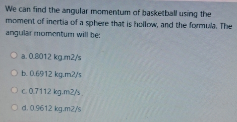 We can find the angular momentum of basketball using the
moment of inertia of a sphere that is hollow, and the formula. The
angular momentum will be:
a. 0.8012 kg.m2/s
b. 0.6912 kg.m2/s
c. 0.7112 kg.m2/s
d. 0.9612 kg.m2/s