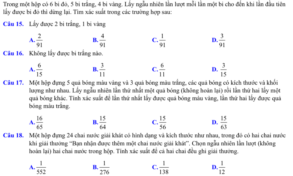 Trong một hộp có 6 bi đỏ, 5 bi trắng, 4 bi vàng. Lấy ngẫu nhiên lần lượt mỗi lần một bi cho đến khi lần đầu tiên
lấy được bi đỏ thì dừng lại. Tìm xác suất trong các trường hợp sau:
Câu 15. Lấy được 2 bi trắng, 1 bi vàng
A.  2/91   4/91   1/91   3/91 
B.
C.
D.
Câu 16. Không lấy được bi trắng nào.
A.  6/15   3/11   6/11   3/15 
B.
C.
D.
Câu 17. Một hộp đựng 5 quả bóng màu vàng và 3 quả bóng màu trắng, các quả bóng có kích thước và khối
lượng như nhau. Lấy ngẫu nhiên lần thứ nhất một quả bóng (không hoàn lại) rồi lần thứ hai lấy một
quả bóng khác. Tính xác suất để lần thứ nhất lấy được quả bóng màu vàng, lần thứ hai lấy được quả
bóng màu trắng.
A.  16/65   15/64   15/56   15/63 
B.
C.
D.
Câu 18. Một hộp đựng 24 chai nước giải khát có hình dạng và kích thước như nhau, trong đó có hai chai nước
khi giải thưởng “Bạn nhận được thêm một chai nước giải khát”. Chọn ngẫu nhiên lần lượt (không
hoàn lại) hai chai nước trong hộp. Tính xác suất đề cả hai chai đều ghi giải thưởng.
A.  1/552   1/276   1/138   1/12 
B.
C.
D.