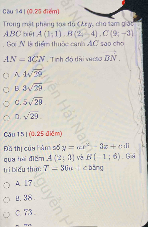 Trong mặt phăng tọa độ Uxy, cho tam giác
ABC biết A(1;1), B(2;-4), C(9;-3). Gọi N là điểm thuộc cạnh AC sao cho
AN=3CN. Tính độ dài vectơ vector BN.
A. 4sqrt(29)
B. 3sqrt(29)
C. 5sqrt(29).
D. sqrt(29). 
Câu 15 | (0.25 điểm)
Đồ thị của hàm số y=ax^2-3x+c đi
qua hai điểm A(2;3) và B(-1;6). Giá
trị biểu thức T=36a+c bằng
A. 17
B. 38.
C. 73.