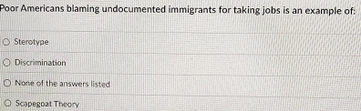 Poor Americans blaming undocumented immigrants for taking jobs is an example of:
Sterotype
Discrimination
None of the answers listed
Scapegoat Theory