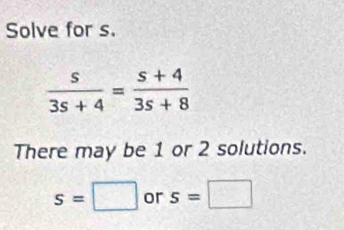 Solve for s.
 s/3s+4 = (s+4)/3s+8 
There may be 1 or 2 solutions.
s=□ or s=□