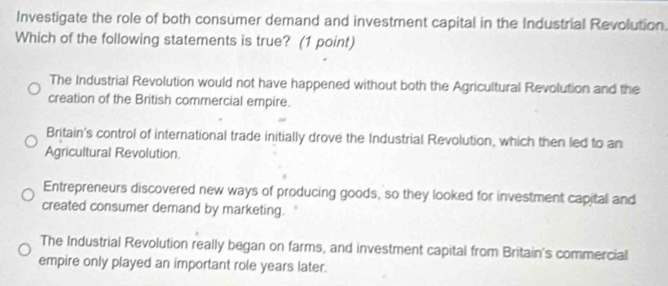 Investigate the role of both consumer demand and investment capital in the Industrial Revolution.
Which of the following statements is true? (1 point)
The Industrial Revolution would not have happened without both the Agricultural Revolution and the
creation of the British commercial empire.
Britain's control of international trade initially drove the Industrial Revolution, which then led to an
Agricultural Revolution.
Entrepreneurs discovered new ways of producing goods, so they looked for investment capital and
created consumer demand by marketing.
The Industrial Revolution really began on farms, and investment capital from Britain's commercial
empire only played an important role years later.