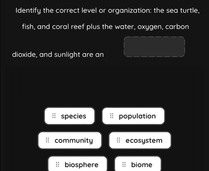 Identify the correct level or organization: the sea turtle,
fish, and coral reef plus the water, oxygen, carbon
dioxide, and sunlight are an
species population
community ecosystem
biosphere biome