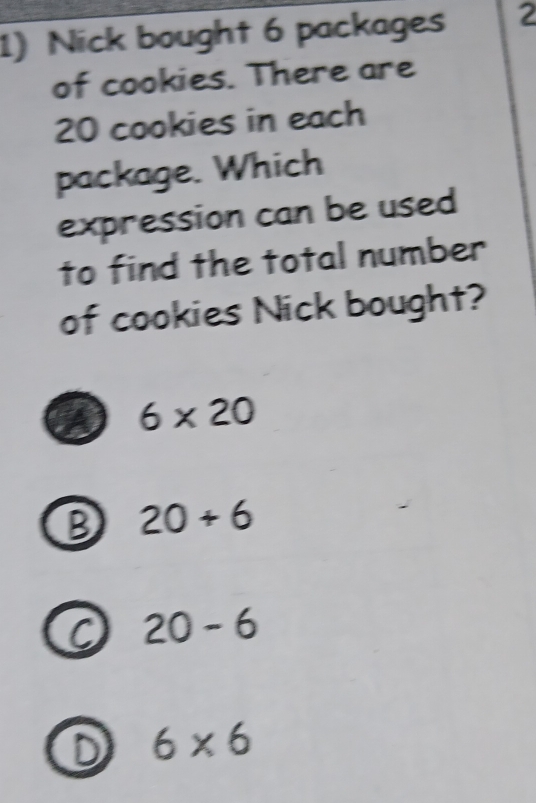 Nick bought 6 packages 2
of cookies. There are
20 cookies in each
package. Which
expression can be used
to find the total number
of cookies Nick bought?
6* 20
B 20+6
20-6
D 6* 6