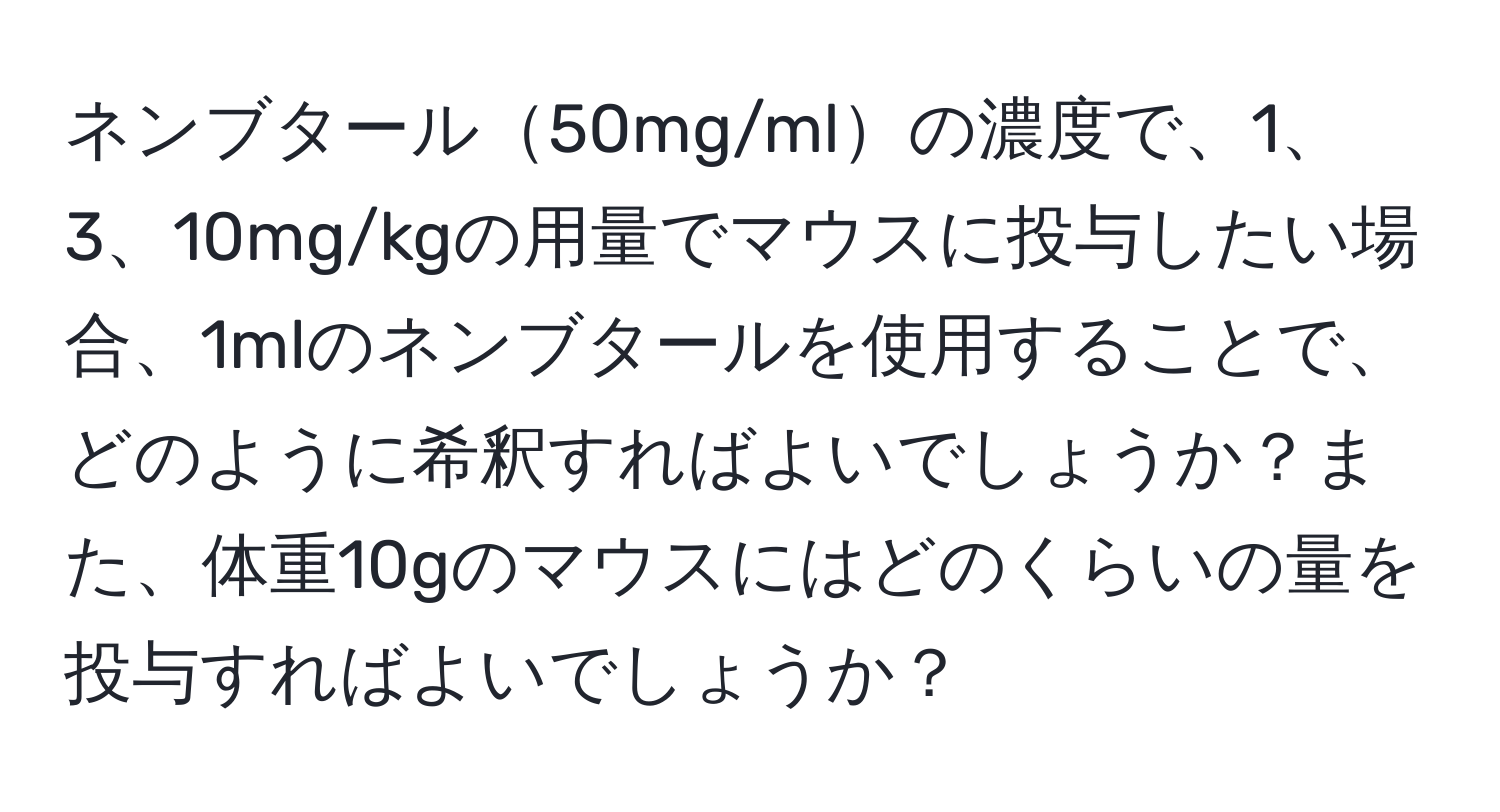 ネンブタール50mg/mlの濃度で、1、3、10mg/kgの用量でマウスに投与したい場合、1mlのネンブタールを使用することで、どのように希釈すればよいでしょうか？また、体重10gのマウスにはどのくらいの量を投与すればよいでしょうか？