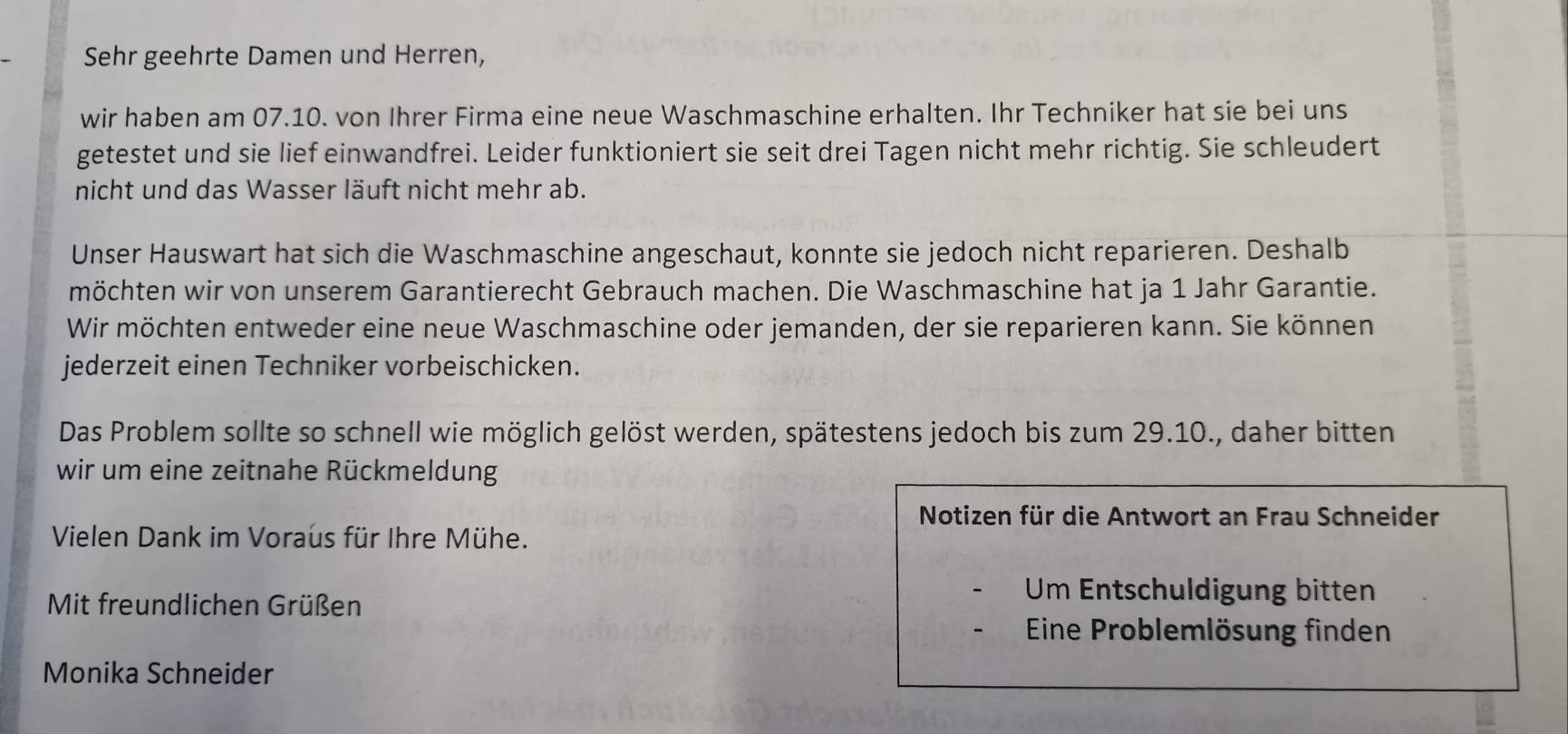 Sehr geehrte Damen und Herren, 
wir haben am 07.10. von Ihrer Firma eine neue Waschmaschine erhalten. Ihr Techniker hat sie bei uns 
getestet und sie lief einwandfrei. Leider funktioniert sie seit drei Tagen nicht mehr richtig. Sie schleudert 
nicht und das Wasser läuft nicht mehr ab. 
Unser Hauswart hat sich die Waschmaschine angeschaut, konnte sie jedoch nicht reparieren. Deshalb 
möchten wir von unserem Garantierecht Gebrauch machen. Die Waschmaschine hat ja 1 Jahr Garantie. 
Wir möchten entweder eine neue Waschmaschine oder jemanden, der sie reparieren kann. Sie können 
jederzeit einen Techniker vorbeischicken. 
Das Problem sollte so schnell wie möglich gelöst werden, spätestens jedoch bis zum 29.10., daher bitten 
wir um eine zeitnahe Rückmeldung 
Notizen für die Antwort an Frau Schneider 
Vielen Dank im Voraus für Ihre Mühe. 
Mit freundlichen Grüßen 
Um Entschuldigung bitten 
Eine Problemlösung finden 
Monika Schneider