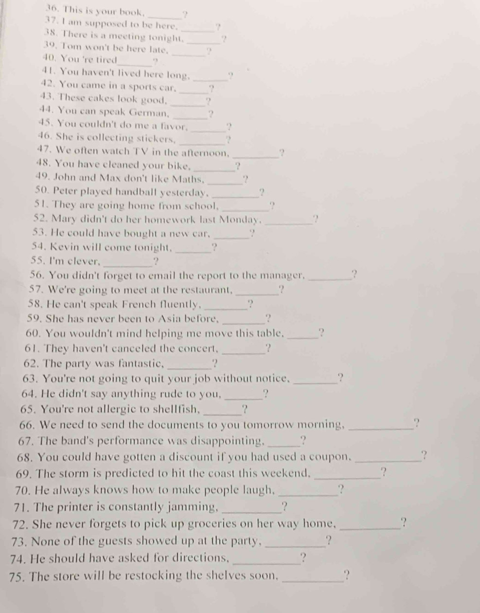 This is your book. _?
37. I am supposed to be here. ?
38. There is a meeting tonight._ ‘?
39. Tom won't be here late. __?
40. You 're tired_ ?
41. You haven't lived here long. _?
42. You came in a sports car. _2
43. These cakes look good. _?
44. You can speak German, _?
45. You couldn't do me a favor. _?
46. She is collecting stickers. _?
47. We often watch TV in the afternoon, _?
48. You have cleaned your bike. _?
49. John and Max don't like Maths. _?
50. Peter played handball yesterday. _?
51. They are going home from school, _?
52. Mary didn't do her homework last Monday. _‘?
53. He could have bought a new car. _?
54. Kevin will come tonight. _?
55. I'm clever,
_?
56. You didn't forget to email the report to the manager. _?
57. We're going to meet at the restaurant, _‘?
58. He can't speak French fluently. _‘?
59. She has never been to Asia before. _?
60. You wouldn't mind helping me move this table._ ?
61. They haven't canceled the concert, _？
62. The party was fantastic,_ ‘?
63. You're not going to quit your job without notice. _?
64. He didn't say anything rude to you, _?
65. You're not allergic to shellfish, _?
66. We need to send the documents to you tomorrow morning, _?
67. The band's performance was disappointing, _?
68. You could have gotten a discount if you had used a coupon. _？
69. The storm is predicted to hit the coast this weekend. _?
70. He always knows how to make people laugh, _?
71. The printer is constantly jamming, _?
72. She never forgets to pick up groceries on her way home, _?
73. None of the guests showed up at the party,_ ?
74. He should have asked for directions, _?
75. The store will be restocking the shelves soon, _?