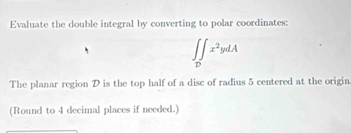 Evaluate the double integral by converting to polar coordinates:
∈t ∈tlimits _Dx^2ydA
The planar region D is the top half of a disc of radius 5 centered at the origin 
(Round to 4 decimal places if needed.)