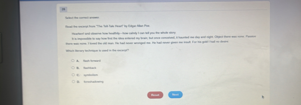 Select the correct answer.
Read the excerpt from "The Tell-Tale Heart" by Edgar Alian Poe.
Hearken! and observe how healthily-how calmly I can tell you the whole story
Itt is impossible to say how first the idea entered my brain; but once conceived, it haunted me day and night. Object there was none. Passion
there was none. I loved the old man. He had never wronged me. He had never given me insult. For his gold I had no desire.
Which literary technique is used in the excerpt?
A. flash forward
B. fastback
C. symbolism
D. fcreshadowing
Reset Next