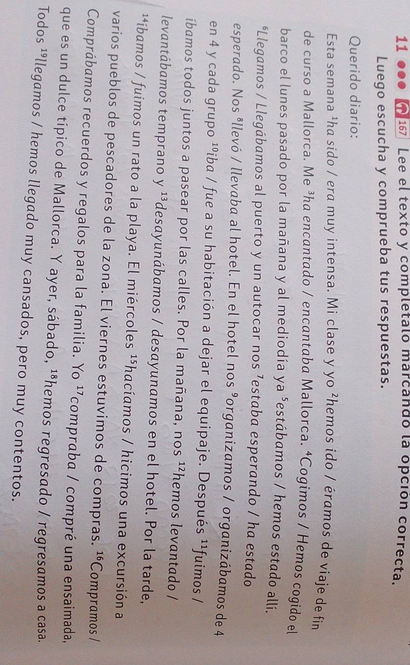 11 167] Lee el texto y completalo marcando la opción correcta. 
a 
Luego escucha y comprueba tus respuestas. 
Querido diario: 
Esta semana ³ha sido / era muy intensa. Mi clase y yo ²hemos ido / éramos de viaje de fin 
de curso a Mallorca. Me ³ha encantado / encantaba Mallorca. ªCogimos / Hemos cogido el 
barco el lunes pasado por la mañana y al mediodía ya^ estábamos / hemos estado allí. 
*Llegamos / Llegábamos al puerto y un autocar nos ⁷estaba esperando / ha estado 
esperado. Nos ⁸llevó / llevaba al hotel. En el hotel nos 9 organizamos / organizábamos de 4
en 4 y cada grupo ¹ºiba / fue a su habitación a dejar el equipaje. Después 11 fuimos / 
íbamos todos juntos a pasear por las calles. Por la mañana, nos 12 hemos levantado / 
levantábamos temprano y 1 *desayunábamos / desayunamos en el hotel. Por la tarde, 
**íbamos / fuimos un rato a la playa. El miércoles ¹⁵hacíamos / hicimos una excursión a 
varios pueblos de pescadores de la zona. El viernes estuvimos de compras. 16 Compramos / 
Comprábamos recuerdos y regalos para la familia. Yo ¹compraba / compré una ensaimada, 
que es un dulce típico de Mallorca. Y ayer, sábado, ¹⁸hemos regresado / regresamos a casa. 
Todos ¹llegamos / hemos llegado muy cansados, pero muy contentos.