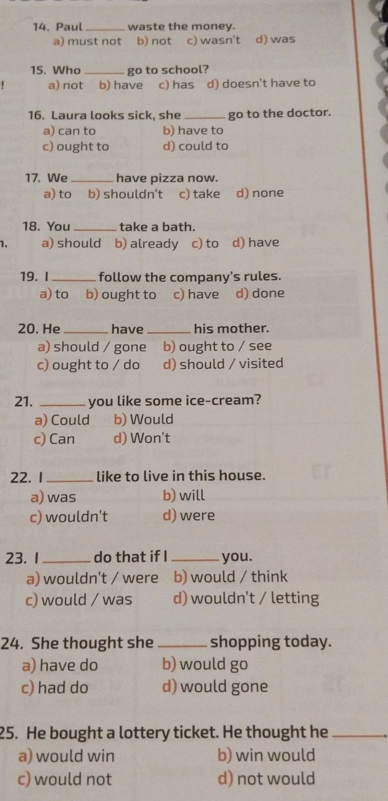 Paul_ waste the money.
a) must not b) not c) wasn't d) was
15. Who _go to school?
a) not b) have c) has d) doesn't have to
16. Laura looks sick, she _go to the doctor.
a) can to b) have to
c) ought to d) could to
17. We_ have pizza now.
a)to b) shouldn't c) take d) none
18. You _take a bath.
1. a) should b) already c) to d) have
19. I_ follow the company's rules.
a) to b) ought to c) have d) done
20. He _have_ his mother.
a) should / gone b) ought to / see
c) ought to / do d) should / visited
21. _you like some ice-cream?
a) Could b) Would
c) Can d) Won't
22. 1_ like to live in this house.
a) was b)will
c) wouldn't d) were
23. 1_ do that if I _you.
a) wouldn't / were b) would / think
c) would / was d) wouldn't / letting
24. She thought she _shopping today.
a) have do b) would go
c) had do d) would gone
25. He bought a lottery ticket. He thought he_
a) would win b) win would
c) would not d) not would