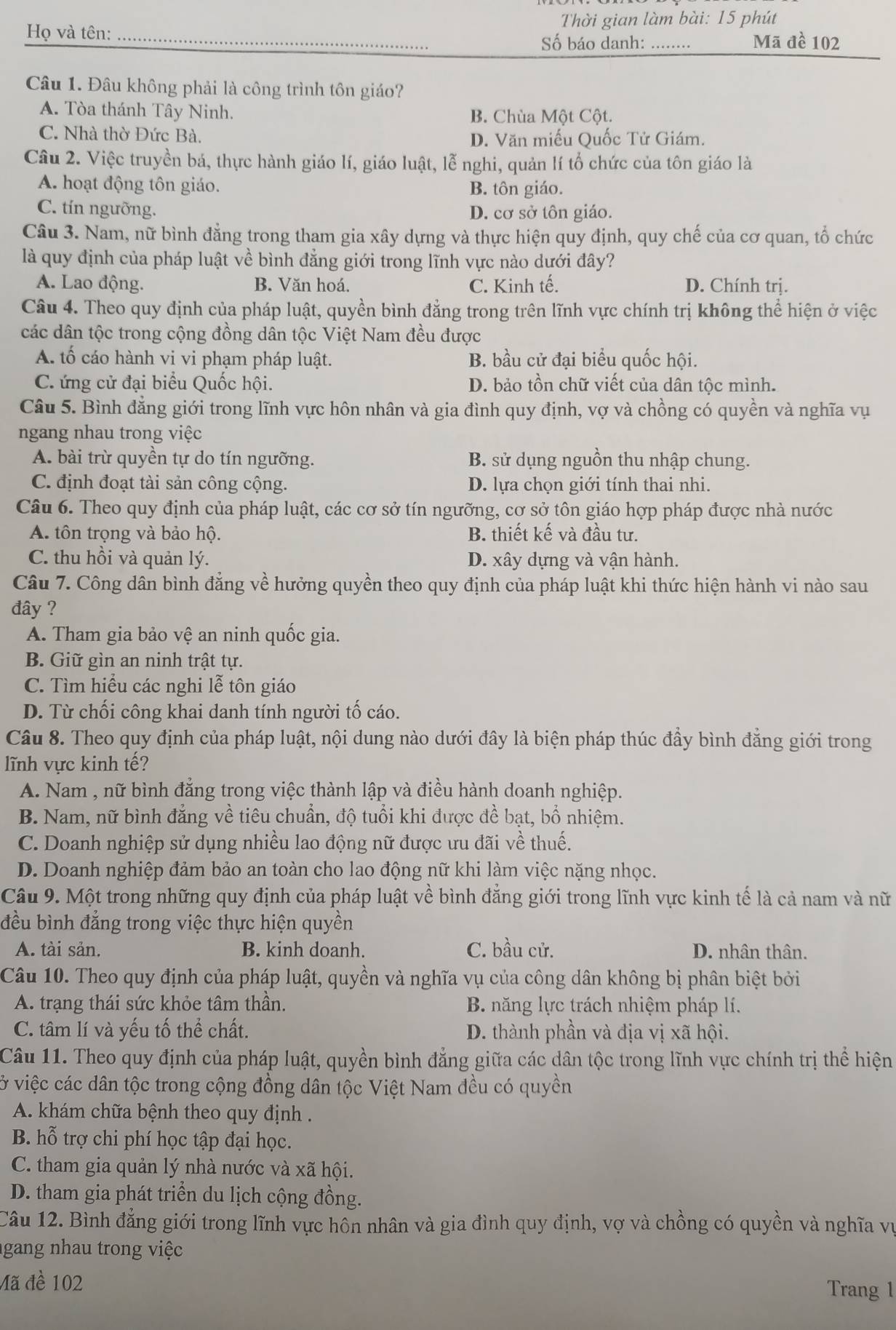 Thời gian làm bài: 15 phút
Họ và tên:_
Số báo danh: _Mã đề 102
Câu 1. Đâu không phải là công trình tôn giáo?
A. Tòa thánh Tây Ninh. B. Chùa Một Cột.
C. Nhà thờ Đức Bà.
D. Văn miếu Quốc Tử Giám.
Câu 2. Việc truyền bá, thực hành giáo lí, giáo luật, lễ nghi, quản lí tổ chức của tôn giáo là
A. hoạt động tôn giáo. B. tôn giáo.
C. tín ngưỡng. D. cơ sở tôn giáo.
Câu 3. Nam, nữ bình đẳng trong tham gia xây dựng và thực hiện quy định, quy chế của cơ quan, tổ chức
là quy định của pháp luật về bình đẳng giới trong lĩnh vực nào dưới đây?
A. Lao động. B. Văn hoá. C. Kinh tế. D. Chính trị.
Câu 4. Theo quy định của pháp luật, quyền bình đẳng trong trên lĩnh vực chính trị không thể hiện ở việc
các dân tộc trong cộng đồng dân tộc Việt Nam đều được
A. tố cáo hành vi vi phạm pháp luật. B. bầu cử đại biểu quốc hội.
C. ứng cử đại biểu Quốc hội. D. bảo tồn chữ viết của dân tộc mình.
Câu 5. Bình đẳng giới trong lĩnh vực hôn nhân và gia đình quy định, vợ và chồng có quyền và nghĩa vụ
ngang nhau trong việc
A. bài trừ quyền tự do tín ngưỡng. B. sử dụng nguồn thu nhập chung.
C. định đoạt tài sản công cộng. D. lựa chọn giới tính thai nhi.
Câu 6. Theo quy định của pháp luật, các cơ sở tín ngưỡng, cơ sở tôn giáo hợp pháp được nhà nước
A. tôn trọng và bảo hộ. B. thiết kế và đầu tư.
C. thu hồi và quản lý. D. xây dựng và vận hành.
Câu 7. Công dân bình đẳng về hưởng quyền theo quy định của pháp luật khi thức hiện hành vi nào sau
đây ?
A. Tham gia bảo vệ an ninh quốc gia.
B. Giữ gìn an ninh trật tự.
C. Tìm hiểu các nghi lễ tôn giáo
D. Từ chối công khai danh tính người tố cáo.
Câu 8. Theo quy định của pháp luật, nội dung nào dưới đây là biện pháp thúc đầy bình đẳng giới trong
lĩnh vực kinh tế?
A. Nam , nữ bình đẳng trong việc thành lập và điều hành doanh nghiệp.
B. Nam, nữ bình đẳng về tiêu chuẩn, độ tuổi khi được đề bạt, bổ nhiệm.
C. Doanh nghiệp sử dụng nhiều lao động nữ được ưu đãi về thuế.
D. Doanh nghiệp đảm bảo an toàn cho lao động nữ khi làm việc nặng nhọc.
Câu 9. Một trong những quy định của pháp luật về bình đẳng giới trong lĩnh vực kinh tế là cả nam và nữ
đều bình đẳng trong việc thực hiện quyền
A. tài sản. B. kinh doanh. C. bầu cử. D. nhân thân.
Câu 10. Theo quy định của pháp luật, quyền và nghĩa vụ của công dân không bị phân biệt bởi
A. trạng thái sức khỏe tâm thần.  B. năng lực trách nhiệm pháp lí.
C. tâm lí và yếu tố thể chất. D. thành phần và địa vị xã hội.
Câu 11. Theo quy định của pháp luật, quyền bình đẳng giữa các dân tộc trong lĩnh vực chính trị thể hiện
ở việc các dân tộc trong cộng đồng dân tộc Việt Nam đều có quyền
A. khám chữa bệnh theo quy định .
B. hỗ trợ chi phí học tập đại học.
C. tham gia quản lý nhà nước và xã hội.
D. tham gia phát triển du lịch cộng đồng.
Câu 12. Bình đẳng giới trong lĩnh vực hôn nhân và gia đình quy định, vợ và chồng có quyền và nghĩa vụ
gang nhau trong việc
Mã đề 102
Trang 1