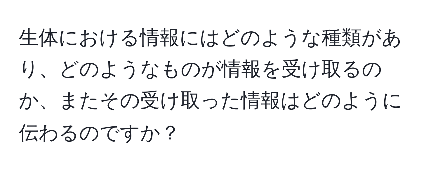 生体における情報にはどのような種類があり、どのようなものが情報を受け取るのか、またその受け取った情報はどのように伝わるのですか？