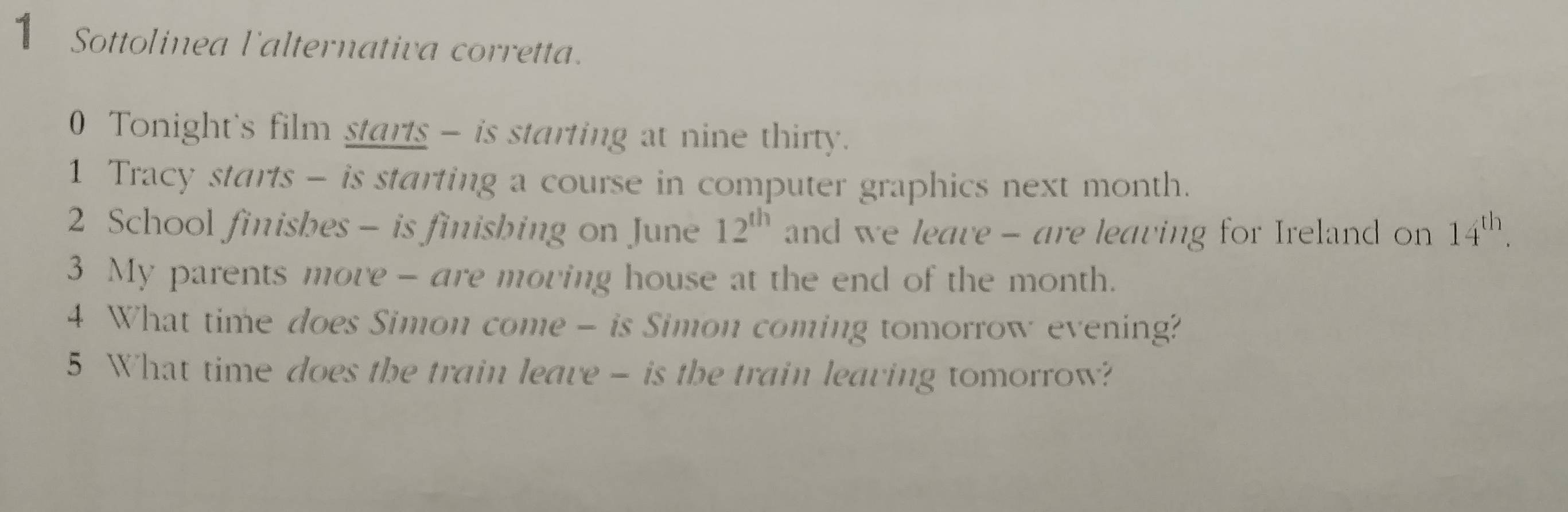 Sottolinea l'alternativa corretta. 
0 Tonight's film starts - is starting at nine thirty. 
1 Tracy starts - is starting a course in computer graphics next month. 
2 School finisbes - is finisbing on June 12^(th) and we leave - are leaving for Ireland on 14^(th). 
3 My parents more - are moving house at the end of the month. 
4 What time does Simon come - is Simon coming tomorrow evening? 
5 What time does the train leave - is the train leaving tomorrow?