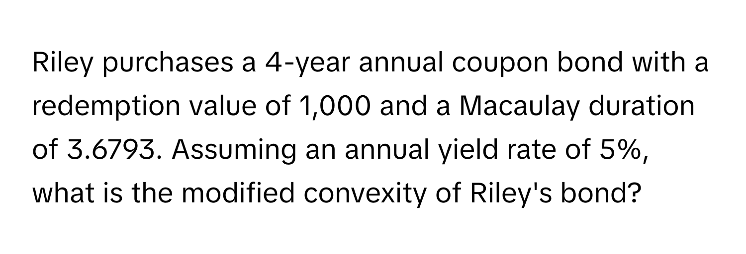 Riley purchases a 4-year annual coupon bond with a redemption value of 1,000 and a Macaulay duration of 3.6793. Assuming an annual yield rate of 5%, what is the modified convexity of Riley's bond?