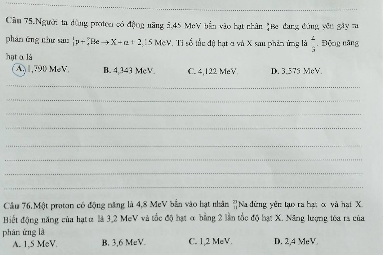 Câu 75.Người ta dùng proton có động năng 5,45 MeV bắn vào hạt nhân _4^(9B e đang đứng yên gây ra
phản ứng như sau _1^1p+_4^9Beto X+alpha +2,15 V MeV. Tỉ số tốc độ hạt α và X sau phản ứng là frac 4)3. Động năng
hạt α là
A. 1,790 MeV. B. 4,343 MeV. C. 4,122 MeV. D. 3,575 MeV.
_
_
_
_
_
_
_
_
Câu 76.Một proton có động năng là 4,8 MeV bắn vào hạt nhân beginarrayr 23 11endarray Na đứng yên tạo ra hạt α và hạt X
Biết động năng của hạtα là 3,2 MeV và tốc độ hạt α bằng 2 lần tốc độ hạt X. Năng lượng tỏa ra của
phản ứng là
A. 1,5 MeV. B. 3,6 MeV. C. 1,2 MeV. D. 2,4 MeV.