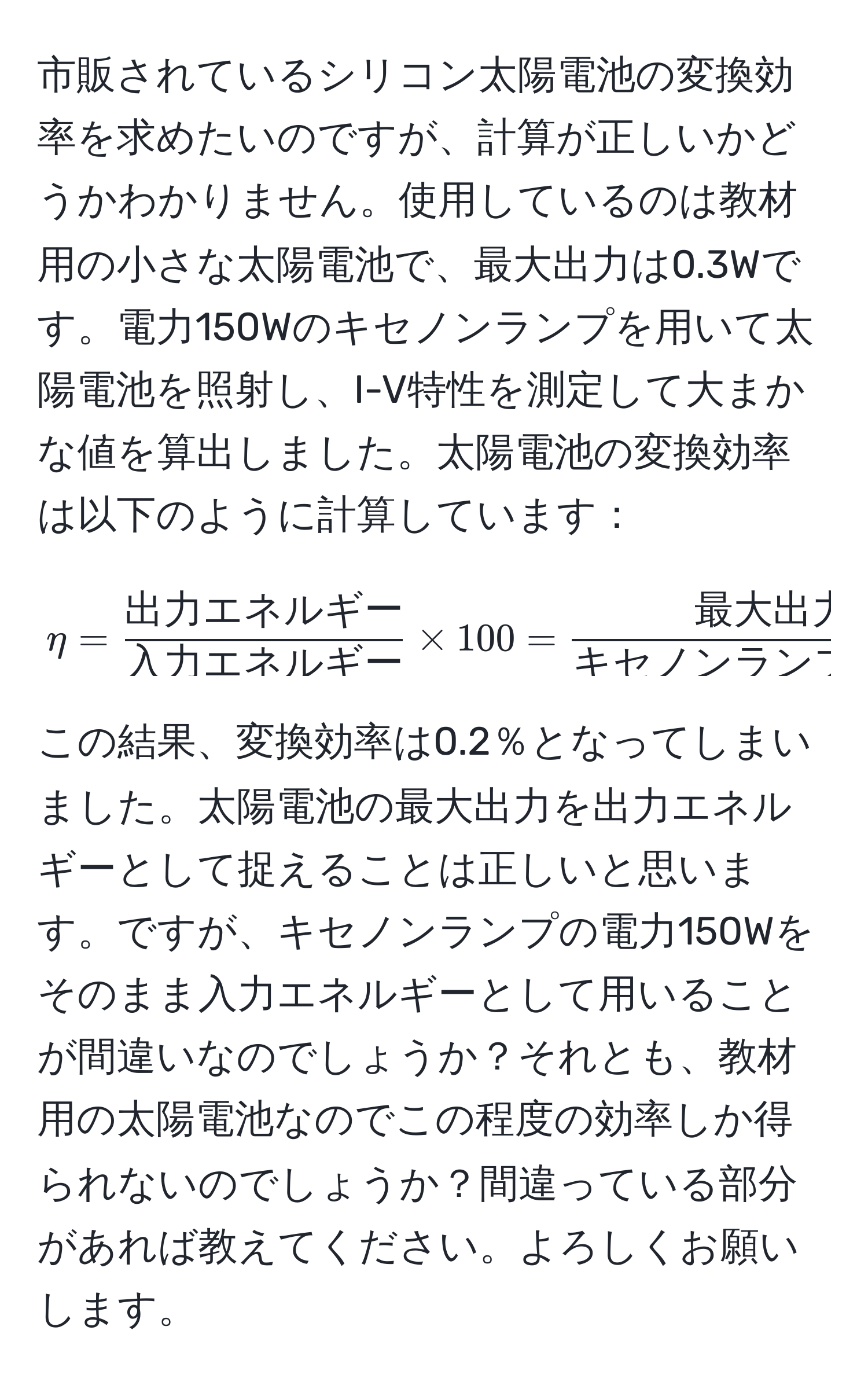 市販されているシリコン太陽電池の変換効率を求めたいのですが、計算が正しいかどうかわかりません。使用しているのは教材用の小さな太陽電池で、最大出力は0.3Wです。電力150Wのキセノンランプを用いて太陽電池を照射し、I-V特性を測定して大まかな値を算出しました。太陽電池の変換効率は以下のように計算しています：  
[
eta = frac出力エネルギー入力エネルギー * 100 = frac最大出力キセノンランプの電力 * 100 =  (0.3)/150 
]  
この結果、変換効率は0.2％となってしまいました。太陽電池の最大出力を出力エネルギーとして捉えることは正しいと思います。ですが、キセノンランプの電力150Wをそのまま入力エネルギーとして用いることが間違いなのでしょうか？それとも、教材用の太陽電池なのでこの程度の効率しか得られないのでしょうか？間違っている部分があれば教えてください。よろしくお願いします。