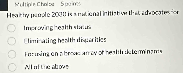 Healthy people 2030 is a national initiative that advocates for
Improving health status
Eliminating health disparities
Focusing on a broad array of health determinants
All of the above