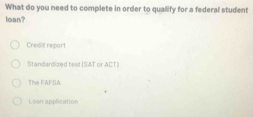 What do you need to complete in order to qualify for a federal student
loan?
Credit report
Standardized test (SAT or ACT)
The FAFSA
Loan application