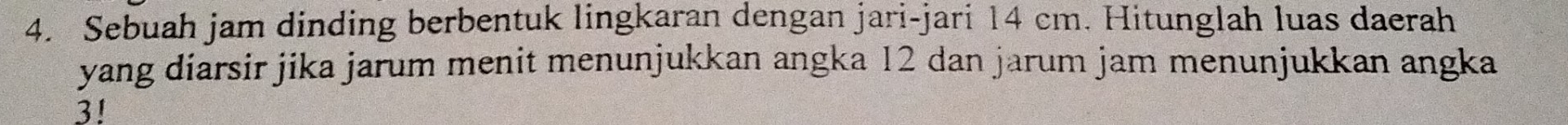 Sebuah jam dinding berbentuk lingkaran dengan jari-jari 14 cm. Hitunglah luas daerah 
yang diarsir jika jarum menit menunjukkan angka 12 dan jarum jam menunjukkan angka
3!