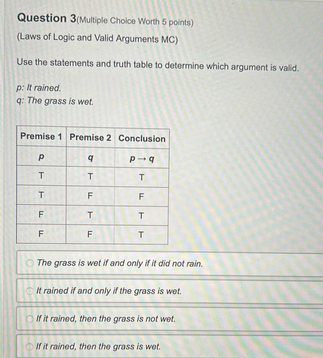 Question 3(Multiple Choice Worth 5 points)
(Laws of Logic and Valid Arguments MC)
Use the statements and truth table to determine which argument is valid.
p: It rained.
q: The grass is wet.
The grass is wet if and only if it did not rain.
It rained if and only if the grass is wet.
If it rained, then the grass is not wet.
If it rained, then the grass is wet.