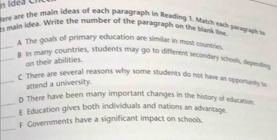 Idéa Cnc 
Here are the main ideas of each paragraph in Reading 1. Match each paragraph to 
ts main idea. Write the number of the paragraph on the blank lime. 
_A The goals of primary education are similar in most countries. 
_B In many countries, students may go to different secondary schools, depending 
on their abilities. 
_C There are several reasons why some students do not have an opportunity to 
attend a university. 
_D There have been many important changes in the history of education. 
_ 
E Education gives both individuals and nations an advantage. 
_ 
F Governments have a significant impact on schools.