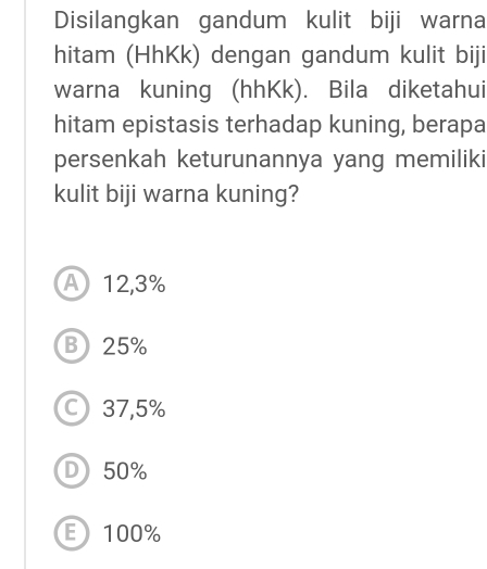 Disilangkan gandum kulit biji warna
hitam (HhKk) dengan gandum kulit biji
warna kuning (hhKk). Bila diketahui
hitam epistasis terhadap kuning, berapa
persenkah keturunannya yang memiliki
kulit biji warna kuning?
A 12,3%
B) 25%
37,5%
D 50%
E100%