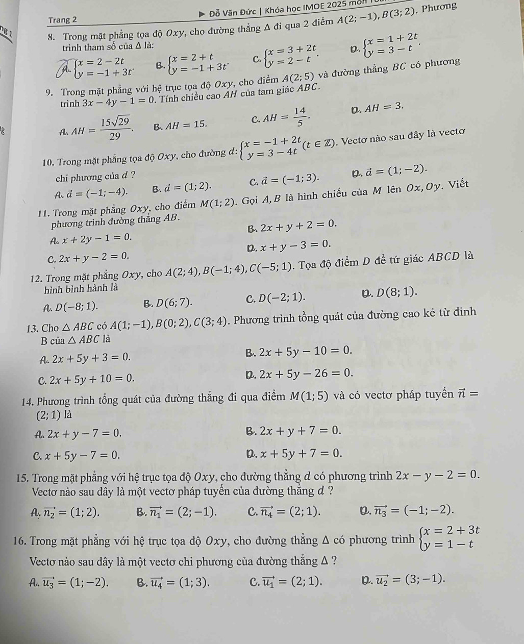 Đỗ Văn Đức | Khóa học IMOE 2025 mộn I
Trang 2
g 1 8. Trong mặt phẳng tọa độ Oxy, cho đường thẳng A đi qua 2 điểm A(2;-1),B(3;2). Phương
trình tham số của Δ là:
A. beginarrayl x=2-2t y=-1+3tendarray. B. beginarrayl x=2+t y=-1+3tendarray. C beginarrayl x=3+2t y=2-tendarray. . D. beginarrayl x=1+2t y=3-tendarray. .
9. Trong mặt phẳng với hệ trục tọa độ Oxy, cho điểm A(2;5) và đường thẳng BC có phương
trình 3x-4y-1=0. Tính chiều cao ÁH của tam giác ABC.
A. AH= 15sqrt(29)/29 . B. AH=15. C. AH= 14/5 . D. AH=3.
10. Trong mặt phẳng tọa độ Oxy, cho đường đ: beginarrayl x=-1+2t y=3-4tendarray. (t∈ Z). Vectơ nào sau đây là vectơ
chi phương của d ?
A. vector a=(-1;-4). B. vector a=(1;2). C. vector a=(-1;3). D. vector a=(1;-2).
11. Trong mặt phẳng Oxy, cho điểm M(1;2).  Gọi A, B là hình chiếu của M lên ở Ox,Oy v. Viết
phương trình đường thắng AB.
B. 2x+y+2=0.
A. x+2y-1=0.
D. x+y-3=0.
C. 2x+y-2=0.
12. Trong mặt phẳng Oxy, cho A(2;4),B(-1;4),C(-5;1). Tọa độ điểm D để tứ giác ABCD là
hình bình hành là
A. D(-8;1). B. D(6;7). C. D(-2;1). D. D(8;1).
13. Cho △ ABC có A(1;-1),B(0;2),C(3;4). Phương trình tồng quát của đường cao kẻ từ đỉnh
B của △ ABC là
A. 2x+5y+3=0.
B. 2x+5y-10=0.
C. 2x+5y+10=0.
D. 2x+5y-26=0.
14. Phương trình tổng quát của đường thẳng đi qua điểm M(1;5) và có vectơ pháp tuyến vector n=
(2;1) là
B.
A. 2x+y-7=0. 2x+y+7=0.
C. x+5y-7=0. D. x+5y+7=0.
15. Trong mặt phẳng với hệ trục tọa độ Oxy, cho đường thẳng d có phương trình 2x-y-2=0.
Vectơ nào sau đây là một vectơ pháp tuyến của đường thắng d ?
A.vector n_2=(1;2). B. vector n_1=(2;-1). C. vector n_4=(2;1). D. vector n_3=(-1;-2).
16. Trong mặt phẳng với hệ trục tọa độ Oxy, cho đường thẳng Δ có phương trình beginarrayl x=2+3t y=1-tendarray.
Vectơ nào sau đây là một vectơ chi phương của đường thẳng A ?
A. vector u_3=(1;-2). B. vector u_4=(1;3). C. vector u_1=(2;1). D. vector u_2=(3;-1).