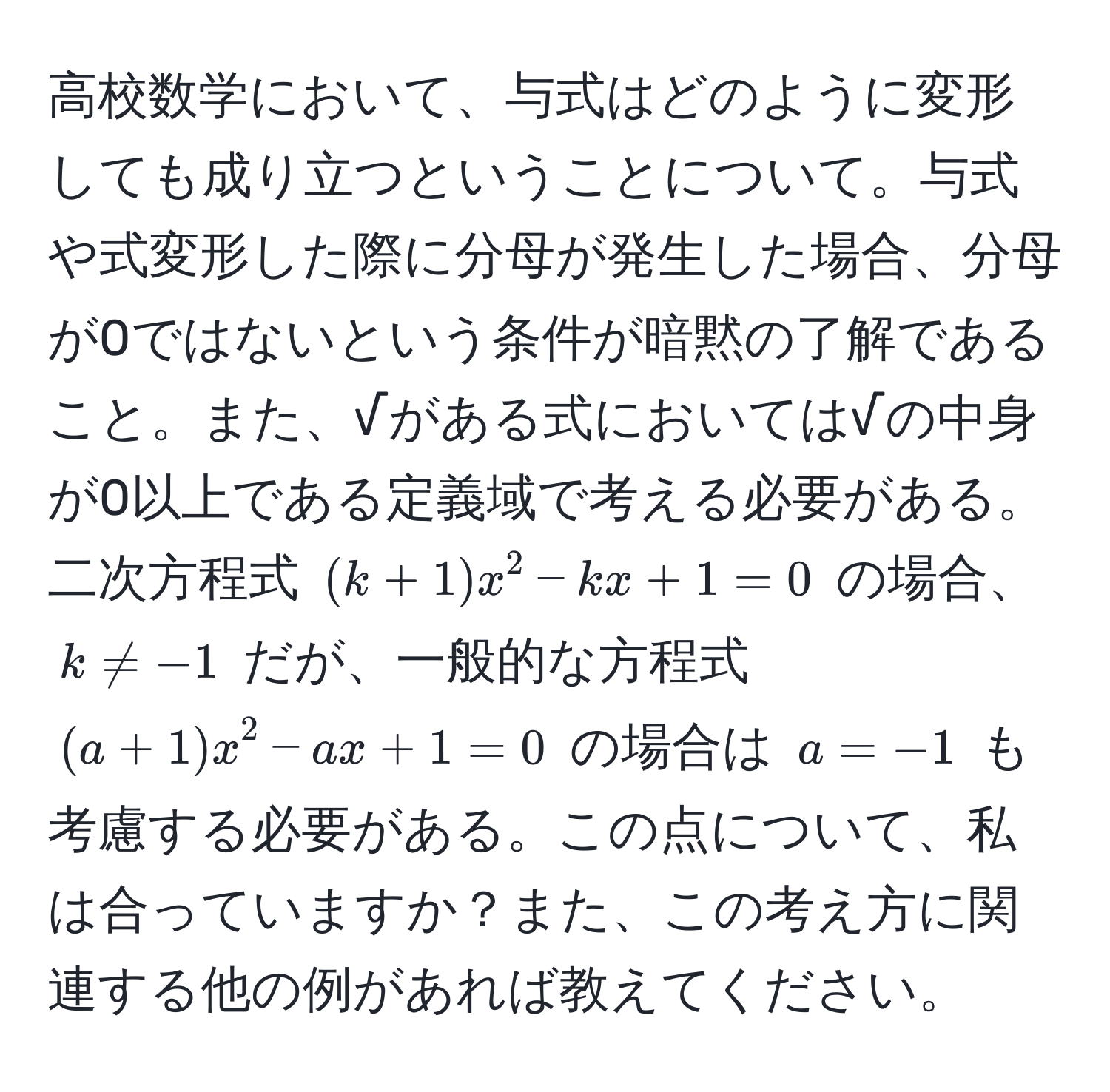 高校数学において、与式はどのように変形しても成り立つということについて。与式や式変形した際に分母が発生した場合、分母が0ではないという条件が暗黙の了解であること。また、√がある式においては√の中身が0以上である定義域で考える必要がある。二次方程式 ((k+1)x^2 - kx + 1 = 0) の場合、(k != -1) だが、一般的な方程式 ((a+1)x^2 - ax + 1 = 0) の場合は (a = -1) も考慮する必要がある。この点について、私は合っていますか？また、この考え方に関連する他の例があれば教えてください。