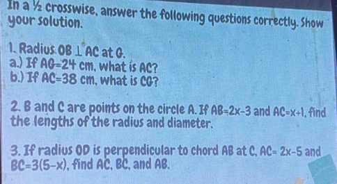 In a ½ crosswise, answer the following questions correctly. Show 
your solution. 
1. Radius OB⊥ AC at G. 
a.) If AG=24cm , what is AC? 
b.) If AC=38cm , what is CG? 
2. B and C are points on the circle A. If AB=2x-3 and AC=x+1 , find 
the lengths of the radius and diameter. 
3. If radius OD is perpendicular to chord AB at C, AC=2x-5 and
BC=3(5-x) , find AC, BC, and AB.