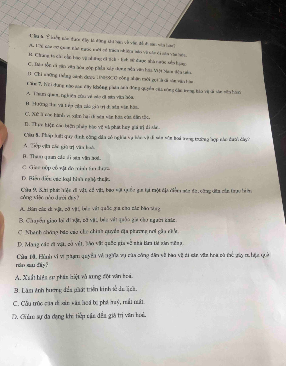 Ý kiến nào dưới đây là đúng khi bàn về vấn đề di sản văn hóa?
A. Chỉ các cơ quan nhà nước mới có trách nhiệm bảo vệ các di sản văn hóa.
B. Chúng ta chỉ cần bảo vệ những di tích - lịch sử được nhà nước xếp hạng.
C. Bảo tồn di sản văn hóa góp phần xây dựng nền văn hóa Việt Nam tiên tiến.
D. Chỉ những thắng cảnh được UNESCO công nhận mới gọi là di sản văn hóa.
Câu 7. Nội dung nào sau đây không phản ánh đúng quyền của công dân trong bảo vệ di sản văn hóa?
A. Tham quan, nghiên cứu về các di sản văn hóa.
B. Hưởng thụ và tiếp cận các giá trị di sản văn hóa.
C. Xử lí các hành vi xâm hại di sản văn hóa của dân tộc.
D. Thực hiện các biện pháp bảo vệ và phát huy giá trị di sản.
Câu 8. Pháp luật quy định công dân có nghĩa vụ bảo vệ di sản văn hoá trong trường hợp nào dưới đây?
A. Tiếp cận các giá trị văn hoá.
B. Tham quan các di sản văn hoá.
C. Giao nộp cổ vật do mình tìm được.
D. Biểu diễn các loại hình nghệ thuật.
Câu 9. Khi phát hiện di vật, cổ vật, bảo vật quốc gia tại một địa điểm nào đó, công dân cần thực hiện
công việc nào dưới đây?
A. Bán các di vật, cổ vật, bảo vật quốc gia cho các bảo tàng.
B. Chuyển giao lại di vật, cổ vật, bảo vật quốc gia cho người khác.
C. Nhanh chóng báo cáo cho chính quyền địa phương nơi gần nhất.
D. Mang các di vật, cổ vật, bảo vật quốc gia về nhà làm tài sản riêng.
Câu 10. Hành vi vi phạm quyền và nghĩa vụ của công dân về bảo vệ di sản văn hoá có thể gây ra hậu quả
nào sau đây?
A. Xuất hiện sự phân biệt và xung đột văn hoá.
B. Làm ảnh hưởng đến phát triển kinh tế du lịch.
C. Cấu trúc của di sản văn hoá bị phá huỷ, mất mát.
D. Giảm sự đa dạng khi tiếp cận đến giá trị văn hoá.