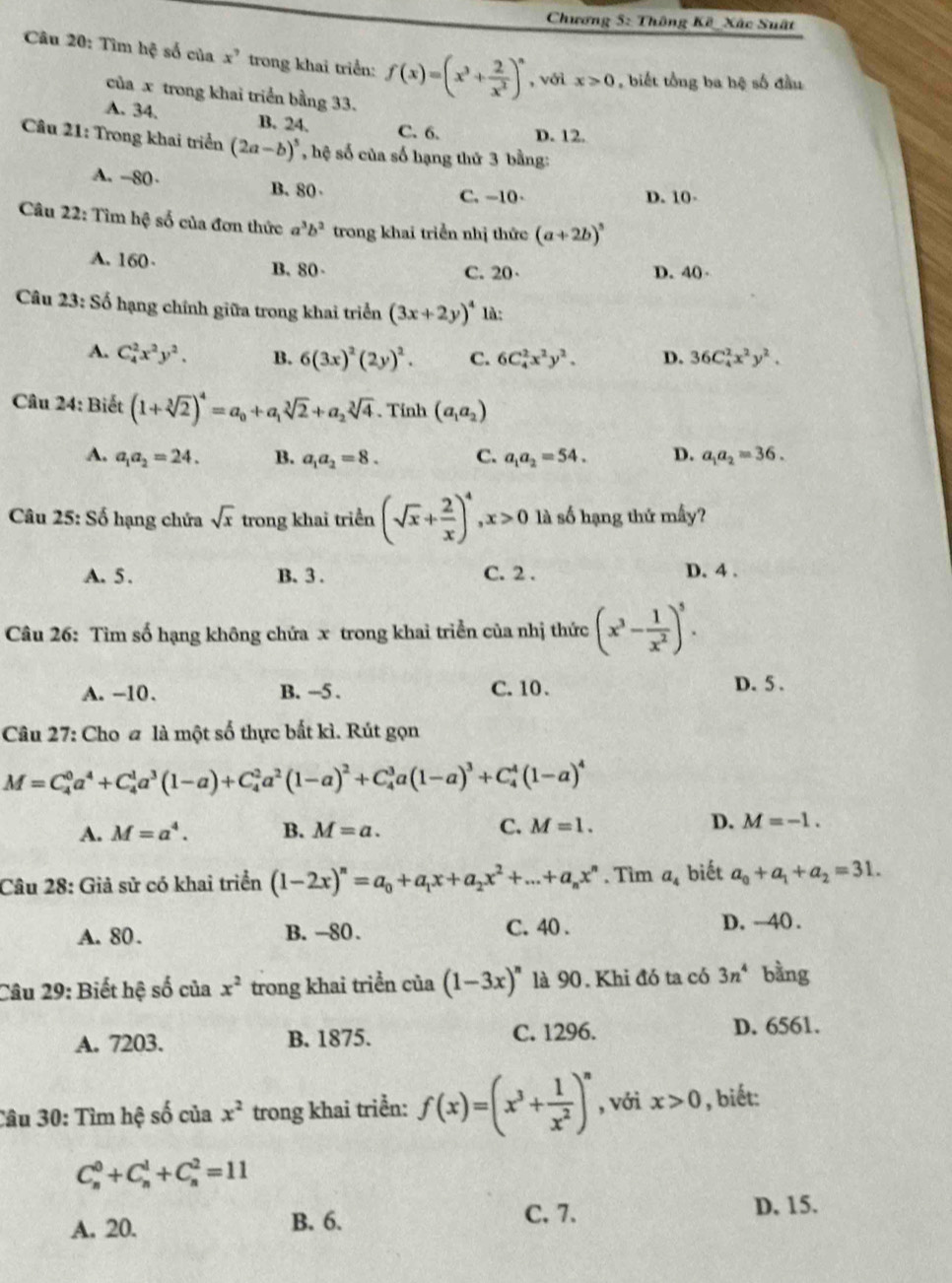 Chương 5: Thông Kế _ Xắc Suất
Câu 20: Tìm hệ số của x^7 trong khai triển: f(x)=(x^3+ 2/x^2 )^n , với x>0 , biết tổng ba hệ số đầu
của x trong khai triển bằng 33.
A. 34. B. 24. C.6. D. 12.
Câu 21: Trong khai triển (2a-b)^5 , hệ số của số hạng thứ 3 bằng:
A. -80· B.80
C. -10 D. 10-
Câu 22: Tìm hệ số của đơn thức a^3b^2 trong khai triển nhị thức (a+2b)^5
A. 160 B. 80-
C. 20· D. 40 
Câu 23: Số hạng chính giữa trong khai triển (3x+2y)^4 là:
A. C_4^(2x^2)y^2. B. 6(3x)^2(2y)^2. C. 6C_4^(2x^2)y^2. D. 36C_4^(2x^2)y^2.
Câu 24: Biết (1+sqrt[3](2))^4=a_0+a_1sqrt[3](2)+a_2sqrt[3](4). Tinh (a_1a_2)
A. a_1a_2=24. B. a_1a_2=8. C. a_1a_2=54. D. a_1a_2=36.
Câu 25: Số hạng chứa sqrt(x) trong khai triển (sqrt(x)+ 2/x )^4,x>0 là số hạng thứ mấy?
A. 5 . B. 3 . C. 2 . D. 4 .
Câu 26: Tìm số hạng không chứa x trong khai triển của nhị thức (x^3- 1/x^2 )^5.
A. -10. B. -5 . C. 10. D. 5 .
Câu 27: Cho a là một số thực bắt kì. Rút gọn
M=C_4^(0a^4)+C_4^(1a^3)(1-a)+C_4^(2a^2)(1-a)^2+C_4^(3a(1-a)^3)+C_4^(4(1-a)^4)
C.
A. M=a^4. B. M=a. M=1.
D. M=-1.
Câu 28: Giả sử có khai triển (1-2x)^n=a_0+a_1x+a_2x^2+...+a_nx^n. Tim a_4 biết a_0+a_1+a_2=31.
A. 80. B. -80. C. 40 .
D. ~40 .
Câu 29: Biết hệ số của x^2 trong khai triển của (1-3x)^n là 90. Khi đó ta có 3n^4 bằng
A. 7203. B. 1875. C. 1296.
D. 6561.
Câu 30: Tìm hệ số của x^2 trong khai triển: f(x)=(x^3+ 1/x^2 )^n , với x>0 , biết:
C_n^0+C_n^1+C_n^2=11
A. 20. B. 6. C. 7.
D. 15.