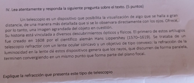 Lea atentamente y responda la siguiente pregunta sobre el texto. (5 puntos) 
Un telescopio es un dispositivo que posibilita la visualización de algo que se halla a gran 
distancia, de una manera más detallada que si se lo observara directamente con los ojos. Ofrece, 
por lo tanto, una imagen agrandada del objeto en cuestión. 
Su historia está vinculada a diversos descubrimientos ópticos y físicos. El primero de estos artilugios 
fue creado en 1608 por el científico alemán Hans Lippershey (1570-1619). Se trataba de un 
telescopio refractor con un lente ocular cóncavo y un objetivo de tipo convexo: la refracción de la 
luminosidad en la lente dé estos dispositivos genera que los rayos, que discurren de forma paralela, 
terminen convergiendo en un mismo punto que forma parte del plano focal. 
Explique la refracción que presenta este tipo de telescopio