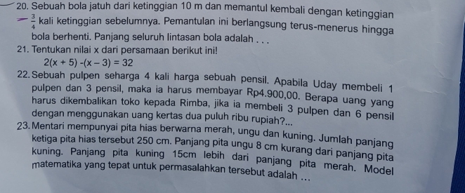 Sebuah bola jatuh dari ketinggian 10 m dan memantul kembali dengan ketinggian
 3/4  kali ketinggian sebelumnya. Pemantulan ini berlangsung terus-menerus hingga 
bola berhenti. Panjang seluruh lintasan bola adalah . . . 
21. Tentukan nilai x dari persamaan berikut ini!
2(x+5)-(x-3)=32
22.Sebuah pulpen seharga 4 kali harga sebuah pensil. Apabila Uday membeli 1
pulpen dan 3 pensil, maka ia harus membayar Rp4.900,00. Berapa uang yang 
harus dikembalikan toko kepada Rimba, jika ia membeli 3 pulpen dan 6 pensil 
dengan menggunakan uang kertas dua puluh ribu rupiah?... 
23. Mentari mempunyai pita hias berwarna merah, ungu dan kuning. Jumlah panjang 
ketiga pita hias tersebut 250 cm. Panjang pita ungu 8 cm kurang dari panjang pita 
kuning. Panjang pita kuning 15cm lebih dari panjang pita merah. Model 
matematika yang tepat untuk permasalahkan tersebut adalah ...