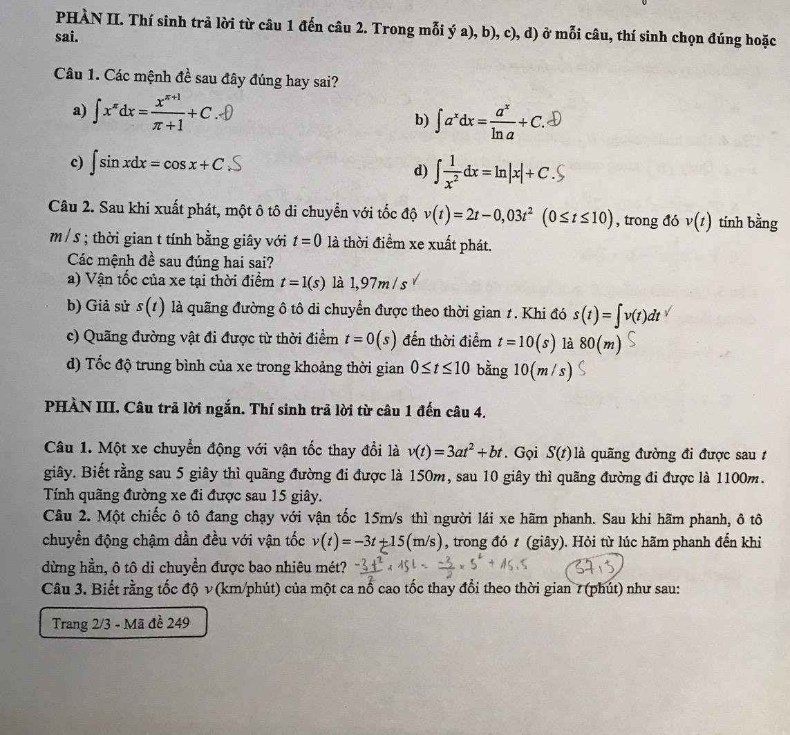 PHÀN II. Thí sinh trả lời từ câu 1 đến câu 2. Trong mỗi ý a), b), c), d) ở mỗi câu, thí sinh chọn đúng hoặc
sai.
Câu 1. Các mệnh đề sau đây đúng hay sai?
a) ∈t x^(π)dx= (x^(π +1))/π +1 +C
b) ∈t a^xdx= a^x/ln a +C.
c) ∈t sin xdx=cos x+C ∫dx=ln|x|+ C . S
d)
Câu 2. Sau khi xuất phát, một ô tô di chuyển với tốc độ v(t)=2t-0,03t^2(0≤ t≤ 10) , trong đó v(t) tính bằng
m / s ; thời gian t tính bằng giây với t=0 là thời điểm xe xuất phát.
Các mệnh đề sau đúng hai sai?
a) Vận tốc của xe tại thời điểm t=1(s) là 1,97m / s
b) Giả sử s(t) là quãng đường ô tô di chuyển được theo thời gian 1. Khi đó s(t)=∈t v(t)dt
c) Quãng đường vật đi được từ thời điểm t=0(s) đến thời điểm t=10(s) là 80(m)
d) Tốc độ trung bình của xe trong khoảng thời gian 0≤ t≤ 10 bằng 10(m/s)
PHÀN III. Câu trả lời ngắn. Thí sinh trả lời từ câu 1 đến câu 4.
Câu 1. Một xe chuyển động với vận tốc thay đổi là v(t)=3at^2+bt. Gọi S(t) là quãng đường đi được sau t
giây. Biết rằng sau 5 giây thì quãng đường đi được là 150m, sau 10 giây thì quãng đường đi được là 1100m.
Tính quãng đường xe đi được sau 15 giây.
Câu 2. Một chiếc ô tô đang chạy với vận tốc 15m/s thì người lái xe hãm phanh. Sau khi hãm phanh, ô tô
chuyển động chậm dần đều với vận tốc v(t)=-3t+15(m/s) , trong đó t (giây). Hỏi từ lúc hãm phanh đến khi
dừng hẳn, ô tô di chuyển được bao nhiêu mét?
Câu 3. Biết rằng tốc độ ν (km/phút) của một ca nổ cao tốc thay đổi theo thời gian 7 (phút) như sau:
Trang 2/3 - Mã đề 249