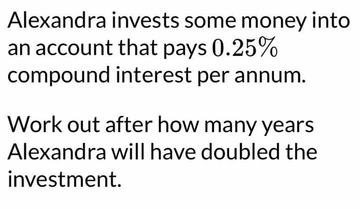 Alexandra invests some money into 
an account that pays 0.25%
compound interest per annum. 
Work out after how many years
Alexandra will have doubled the 
investment.