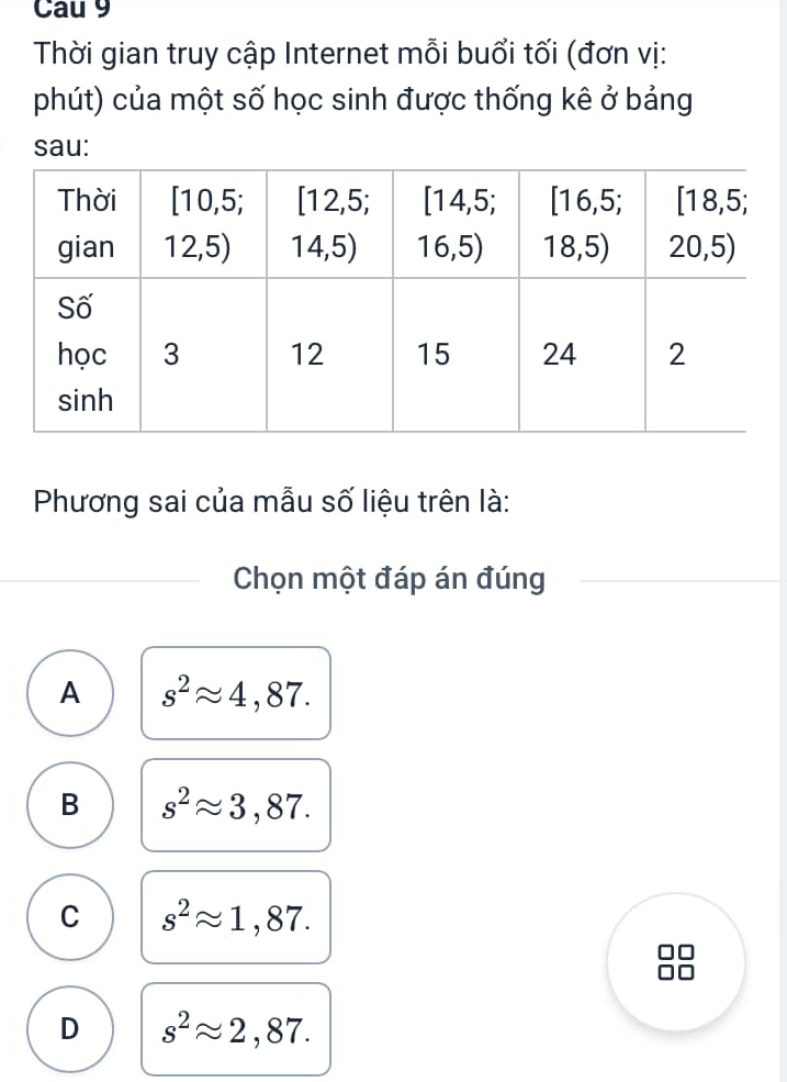 Cau 9
Thời gian truy cập Internet mỗi buổi tối (đơn vị:
phút) của một số học sinh được thống kê ở bảng
sau:
Phương sai của mẫu số liệu trên là:
Chọn một đáp án đúng
A s^2approx 4,87.
B s^2approx 3,87.
C s^2approx 1,87.
D s^2approx 2,87.