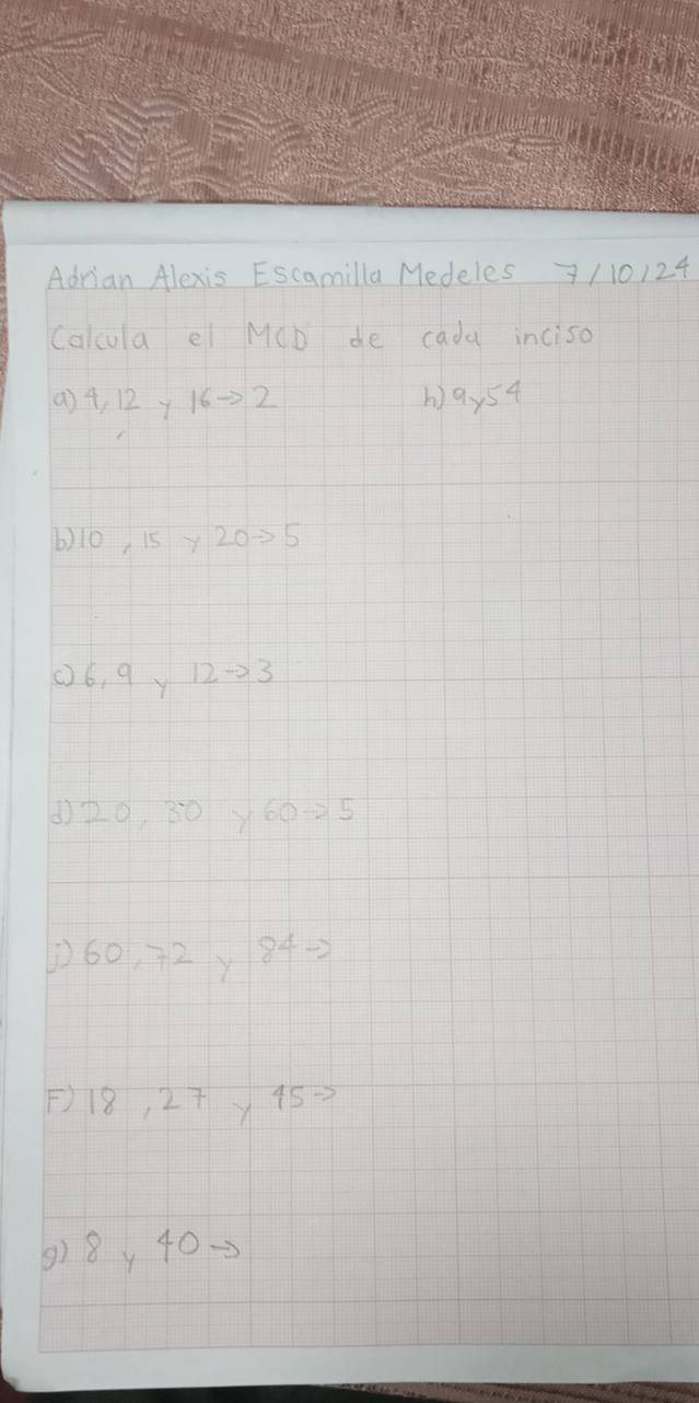 Adrian Alexis Escamilla Medeles 7 110124 
Calcula el MCb de cada inciso 
() 4, 12 y 16to 2 h) 9* 54
6) 10 15 y 20=5
(6, 9 y 12to 3
() 20, 30y60 -25
160, ÷2, 84=
F) 18, 27y45=
() 8y 40