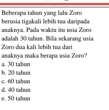 Beberapa tahun yang lalu Zoro
berusia tigakali lebih tua daripada
anaknya. Pada waktu itu usia Zoro
adalah 30 tahun. Bila sekarang usia
Zoro dua kali lebih tua dari
anaknya maka berapa usia Zoro?
a. 30 tahun
b. 20 tahun
c. 60 tahun
d. 40 tahun
e. 50 tahun